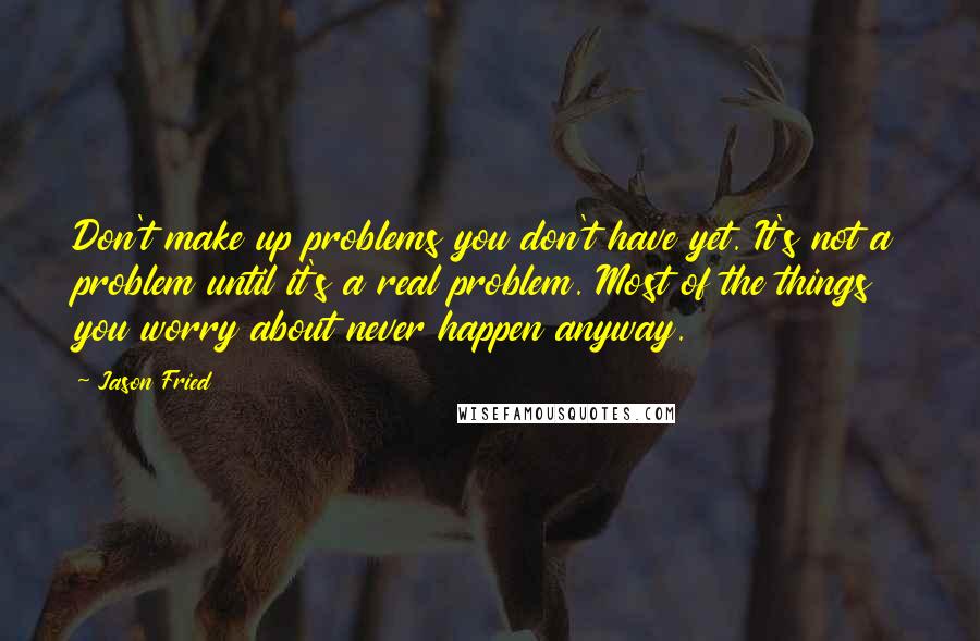 Jason Fried Quotes: Don't make up problems you don't have yet. It's not a problem until it's a real problem. Most of the things you worry about never happen anyway.