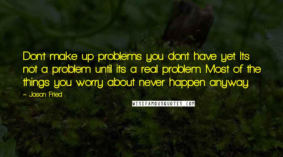 Jason Fried Quotes: Don't make up problems you don't have yet. It's not a problem until it's a real problem. Most of the things you worry about never happen anyway.
