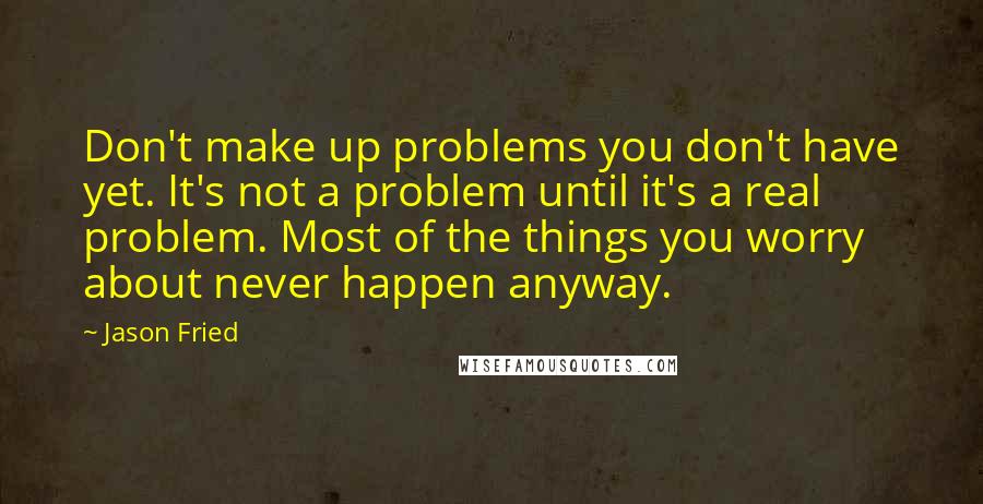 Jason Fried Quotes: Don't make up problems you don't have yet. It's not a problem until it's a real problem. Most of the things you worry about never happen anyway.