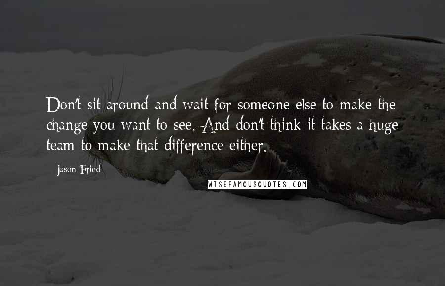 Jason Fried Quotes: Don't sit around and wait for someone else to make the change you want to see. And don't think it takes a huge team to make that difference either.