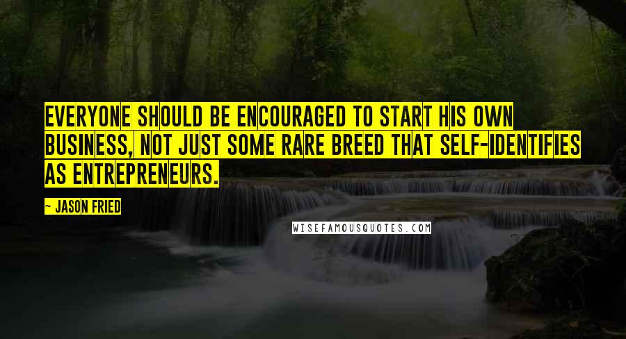 Jason Fried Quotes: Everyone should be encouraged to start his own business, not just some rare breed that self-identifies as entrepreneurs.