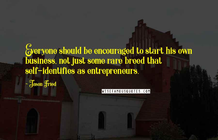 Jason Fried Quotes: Everyone should be encouraged to start his own business, not just some rare breed that self-identifies as entrepreneurs.