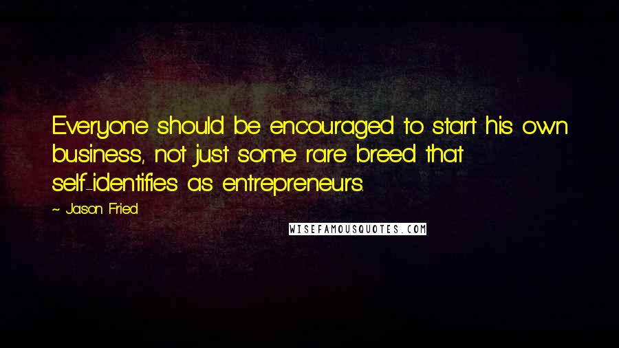 Jason Fried Quotes: Everyone should be encouraged to start his own business, not just some rare breed that self-identifies as entrepreneurs.