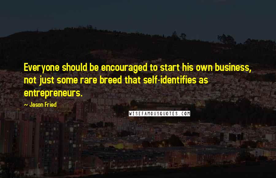 Jason Fried Quotes: Everyone should be encouraged to start his own business, not just some rare breed that self-identifies as entrepreneurs.