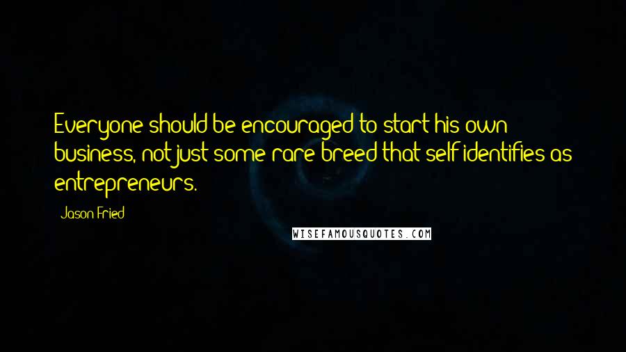 Jason Fried Quotes: Everyone should be encouraged to start his own business, not just some rare breed that self-identifies as entrepreneurs.