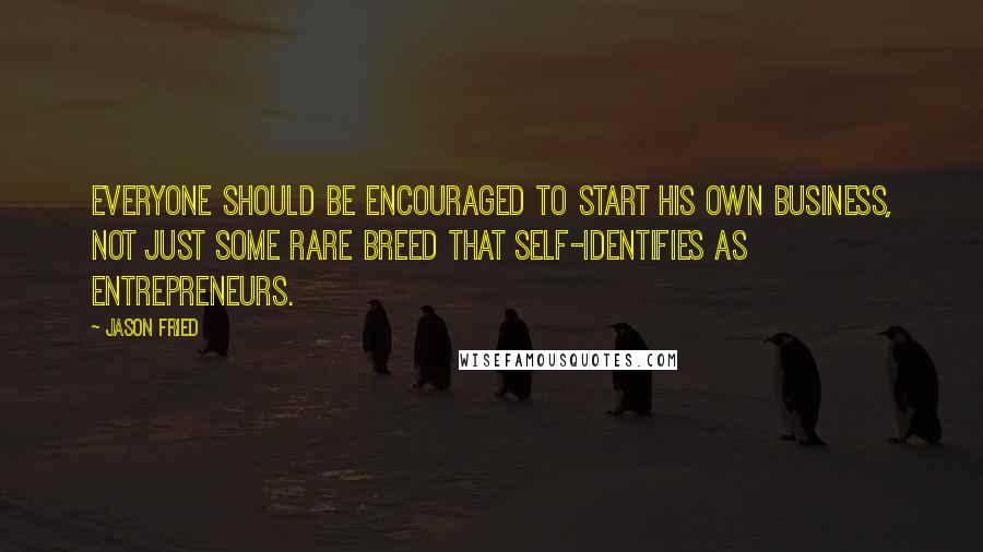 Jason Fried Quotes: Everyone should be encouraged to start his own business, not just some rare breed that self-identifies as entrepreneurs.