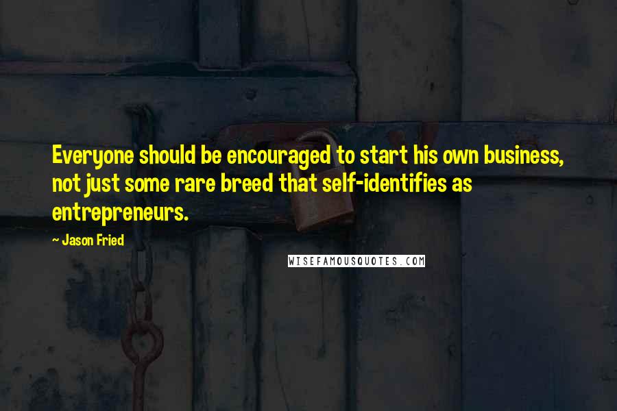 Jason Fried Quotes: Everyone should be encouraged to start his own business, not just some rare breed that self-identifies as entrepreneurs.