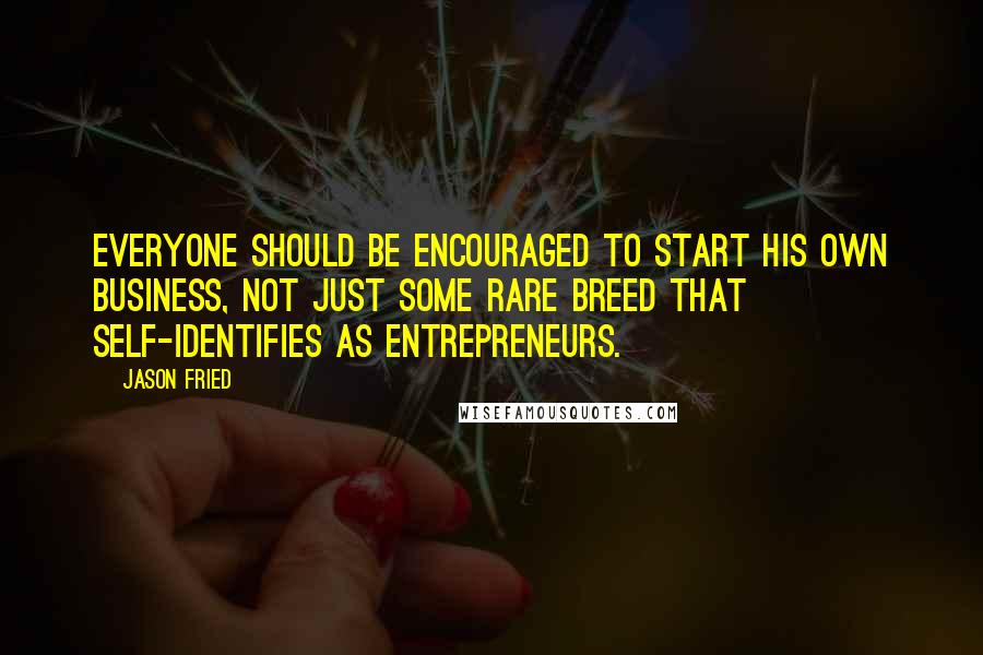 Jason Fried Quotes: Everyone should be encouraged to start his own business, not just some rare breed that self-identifies as entrepreneurs.