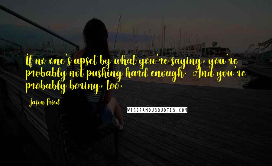 Jason Fried Quotes: If no one's upset by what you're saying, you're probably not pushing hard enough. (And you're probably boring, too.)