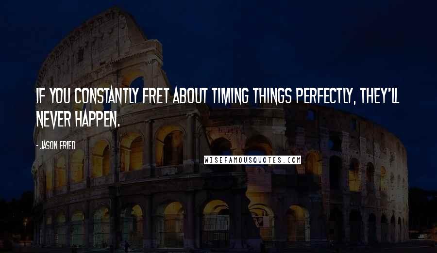 Jason Fried Quotes: If you constantly fret about timing things perfectly, they'll never happen.