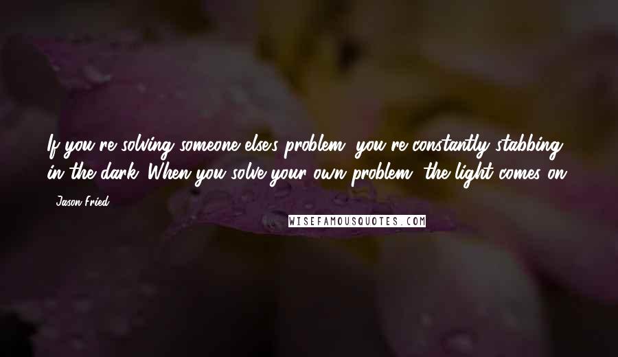 Jason Fried Quotes: If you're solving someone else's problem, you're constantly stabbing in the dark. When you solve your own problem, the light comes on.
