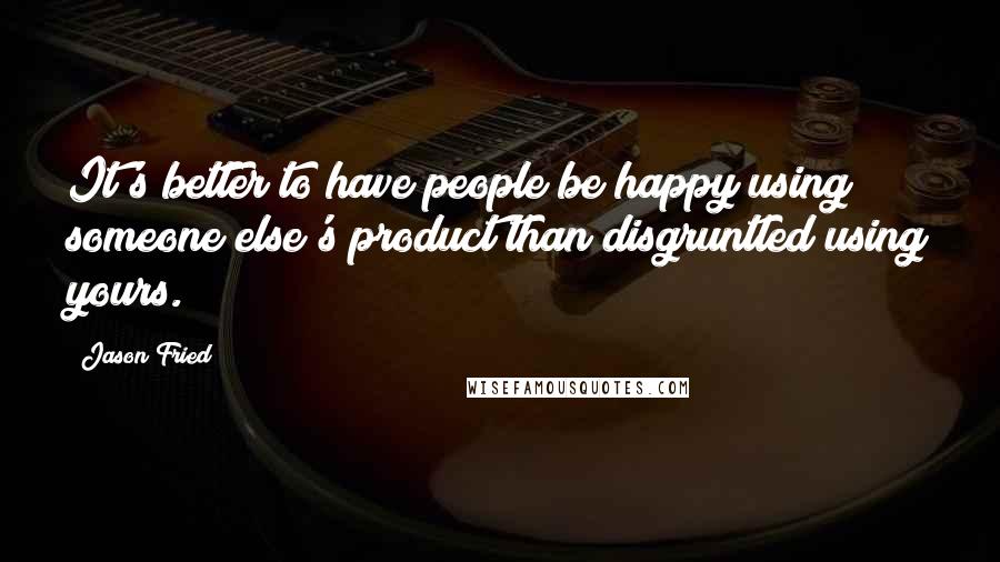 Jason Fried Quotes: It's better to have people be happy using someone else's product than disgruntled using yours.