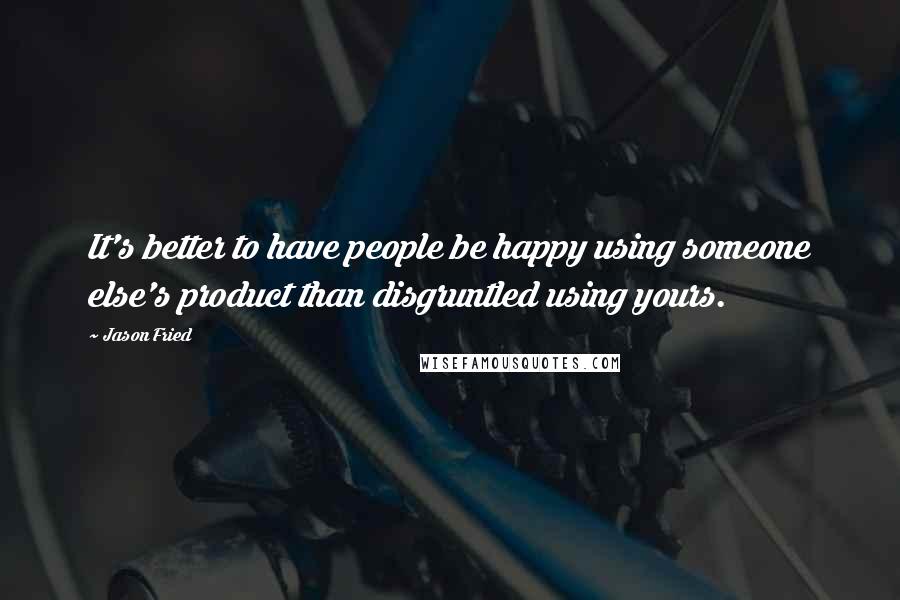 Jason Fried Quotes: It's better to have people be happy using someone else's product than disgruntled using yours.