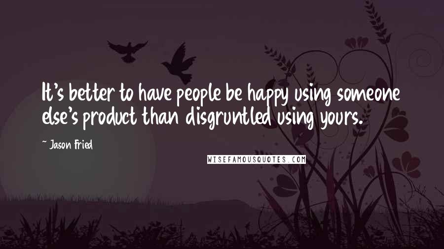 Jason Fried Quotes: It's better to have people be happy using someone else's product than disgruntled using yours.