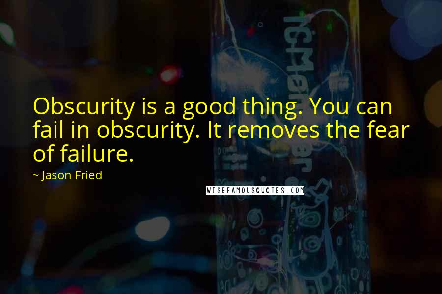 Jason Fried Quotes: Obscurity is a good thing. You can fail in obscurity. It removes the fear of failure.