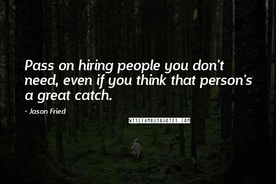 Jason Fried Quotes: Pass on hiring people you don't need, even if you think that person's a great catch.