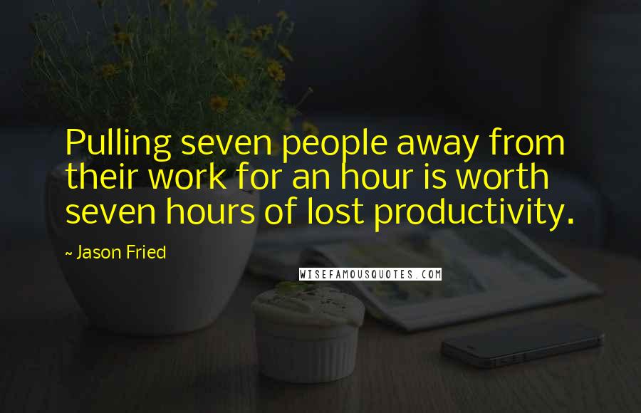 Jason Fried Quotes: Pulling seven people away from their work for an hour is worth seven hours of lost productivity.