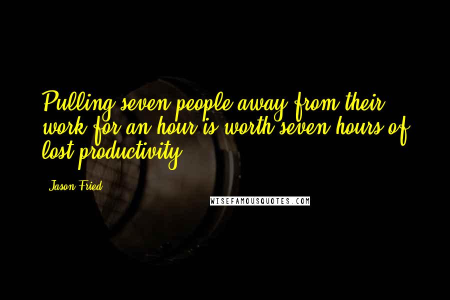Jason Fried Quotes: Pulling seven people away from their work for an hour is worth seven hours of lost productivity.