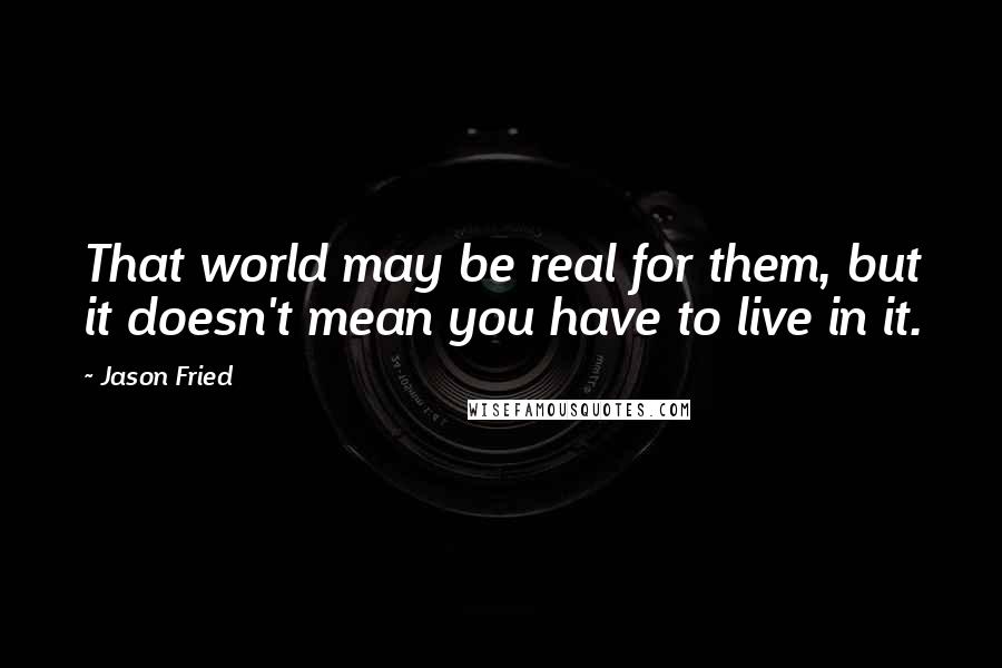 Jason Fried Quotes: That world may be real for them, but it doesn't mean you have to live in it.