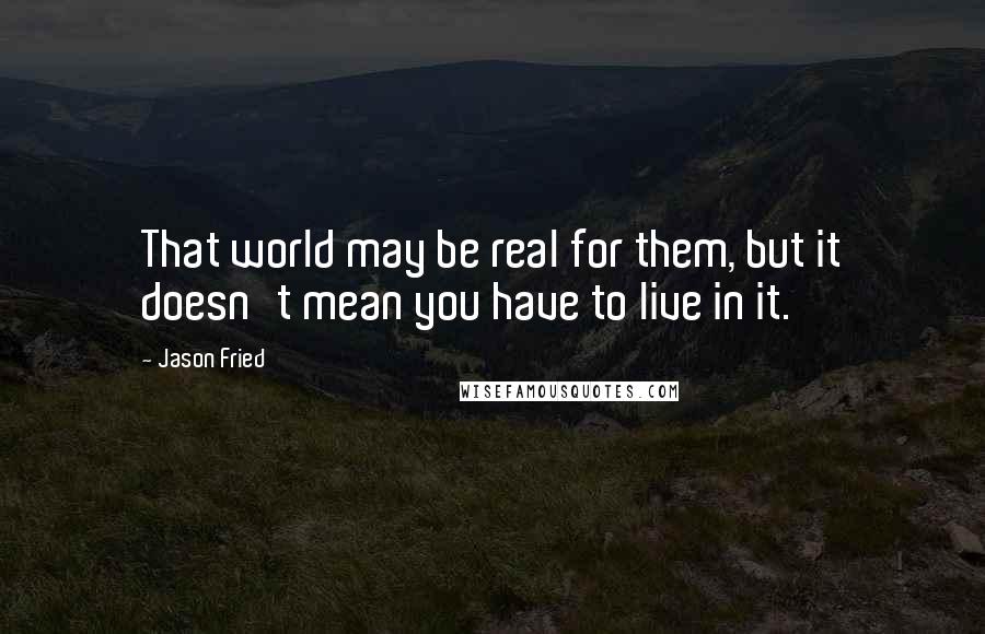 Jason Fried Quotes: That world may be real for them, but it doesn't mean you have to live in it.