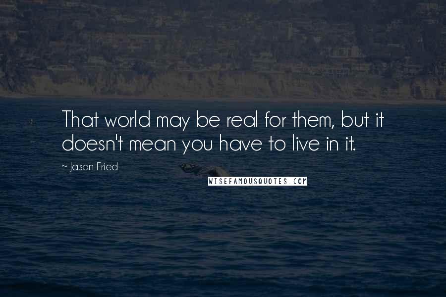 Jason Fried Quotes: That world may be real for them, but it doesn't mean you have to live in it.