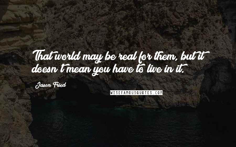 Jason Fried Quotes: That world may be real for them, but it doesn't mean you have to live in it.