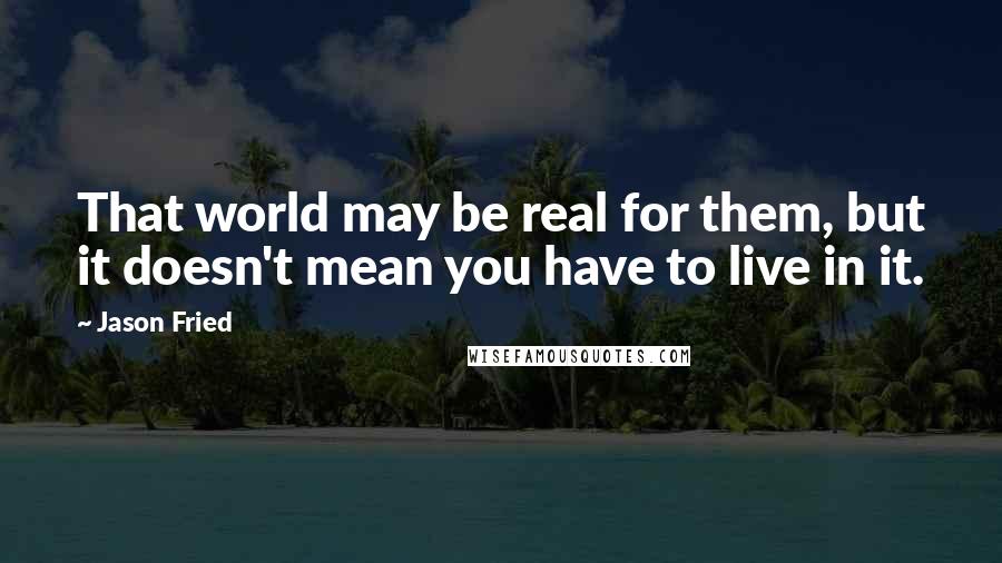Jason Fried Quotes: That world may be real for them, but it doesn't mean you have to live in it.