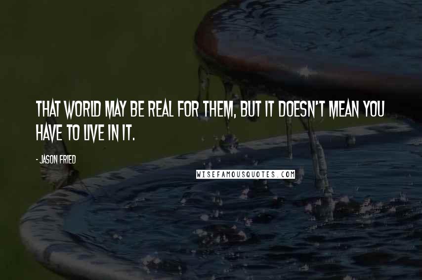 Jason Fried Quotes: That world may be real for them, but it doesn't mean you have to live in it.