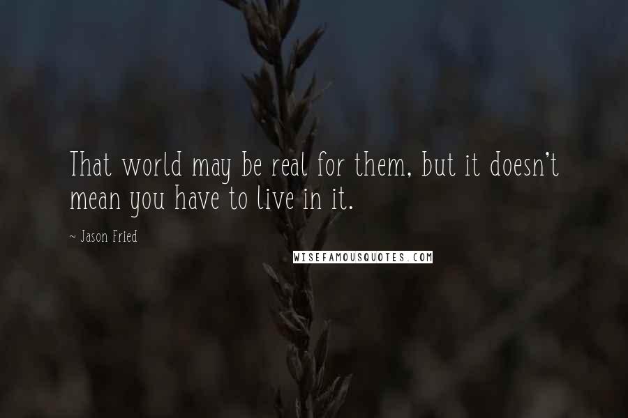 Jason Fried Quotes: That world may be real for them, but it doesn't mean you have to live in it.