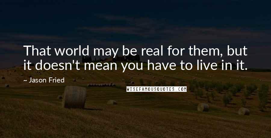 Jason Fried Quotes: That world may be real for them, but it doesn't mean you have to live in it.