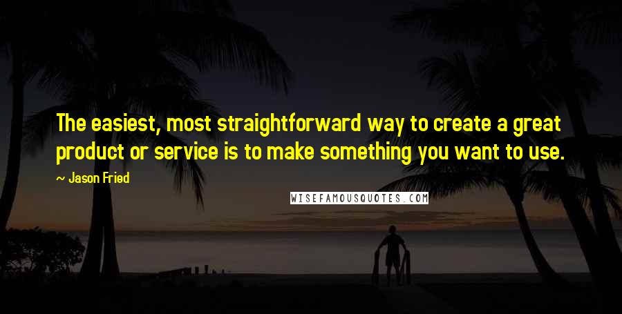 Jason Fried Quotes: The easiest, most straightforward way to create a great product or service is to make something you want to use.