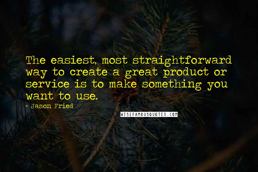 Jason Fried Quotes: The easiest, most straightforward way to create a great product or service is to make something you want to use.