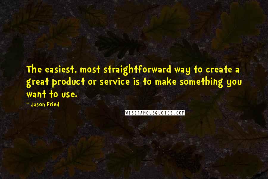 Jason Fried Quotes: The easiest, most straightforward way to create a great product or service is to make something you want to use.