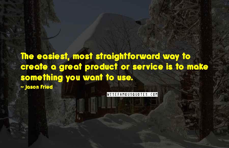 Jason Fried Quotes: The easiest, most straightforward way to create a great product or service is to make something you want to use.