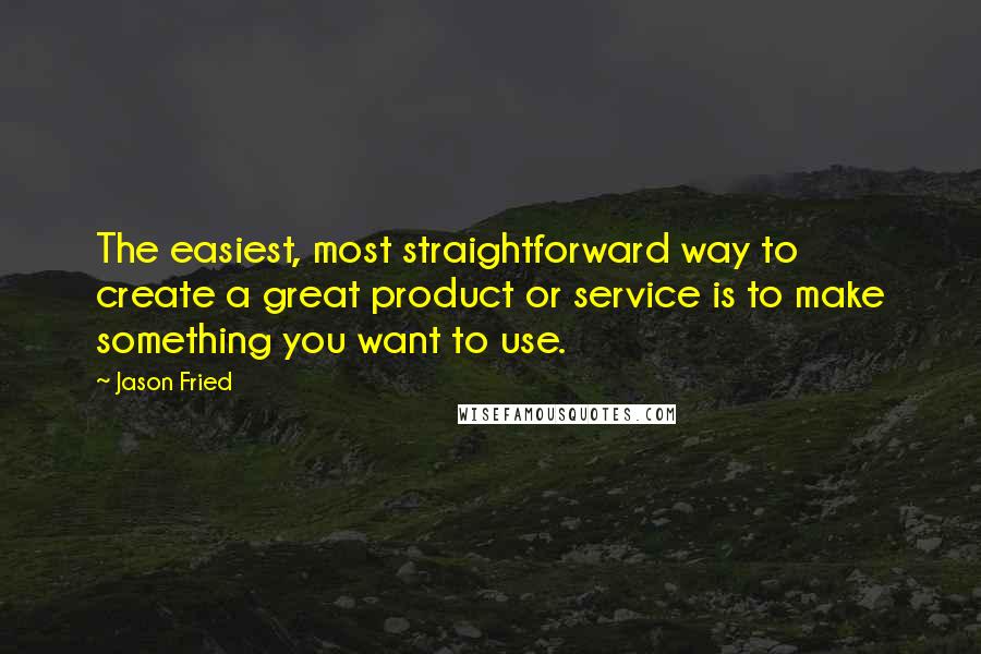 Jason Fried Quotes: The easiest, most straightforward way to create a great product or service is to make something you want to use.