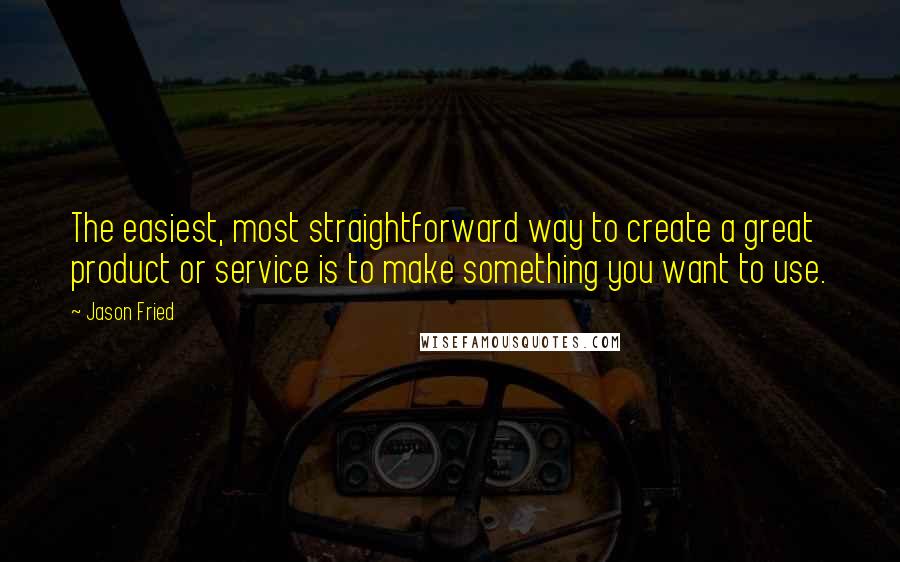 Jason Fried Quotes: The easiest, most straightforward way to create a great product or service is to make something you want to use.