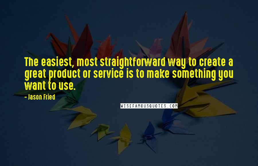 Jason Fried Quotes: The easiest, most straightforward way to create a great product or service is to make something you want to use.