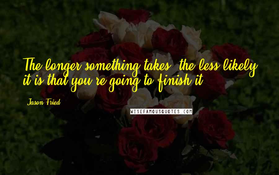 Jason Fried Quotes: The longer something takes, the less likely it is that you're going to finish it.