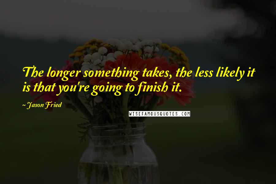 Jason Fried Quotes: The longer something takes, the less likely it is that you're going to finish it.