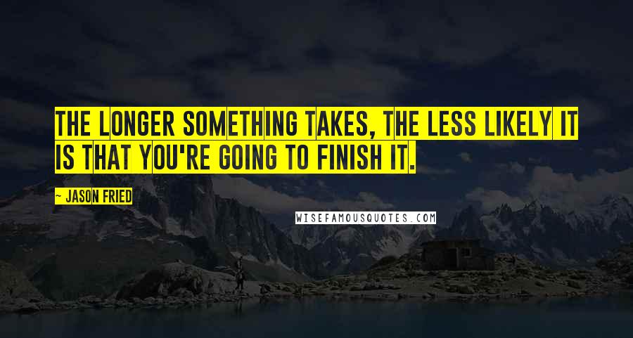 Jason Fried Quotes: The longer something takes, the less likely it is that you're going to finish it.