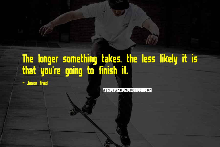 Jason Fried Quotes: The longer something takes, the less likely it is that you're going to finish it.