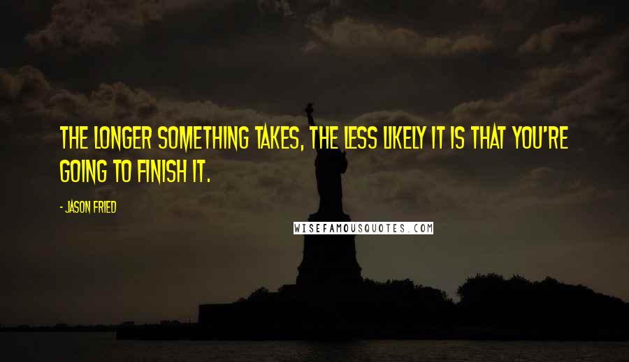 Jason Fried Quotes: The longer something takes, the less likely it is that you're going to finish it.