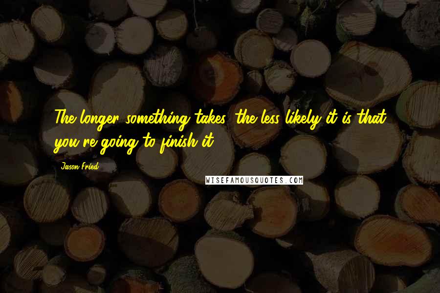 Jason Fried Quotes: The longer something takes, the less likely it is that you're going to finish it.