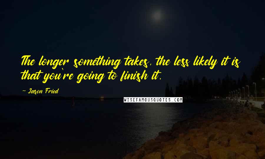 Jason Fried Quotes: The longer something takes, the less likely it is that you're going to finish it.