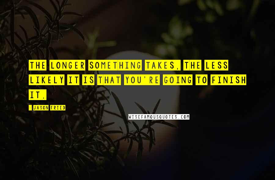 Jason Fried Quotes: The longer something takes, the less likely it is that you're going to finish it.