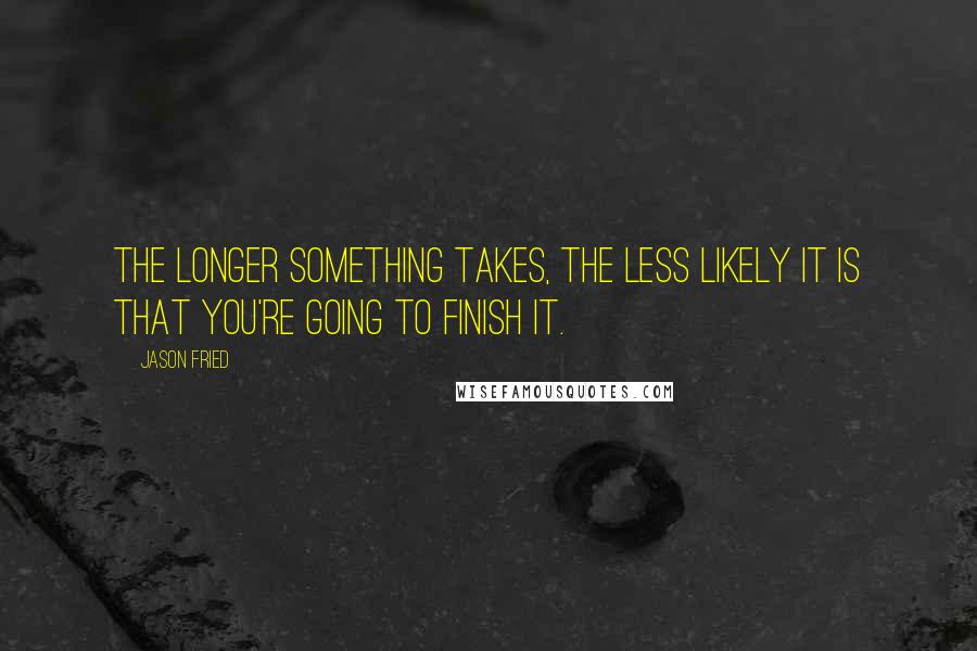 Jason Fried Quotes: The longer something takes, the less likely it is that you're going to finish it.