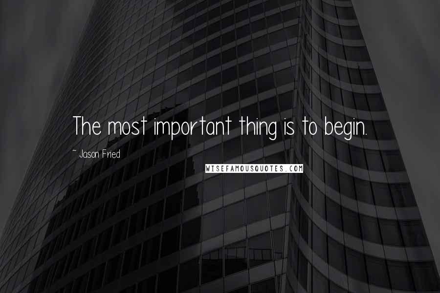 Jason Fried Quotes: The most important thing is to begin.