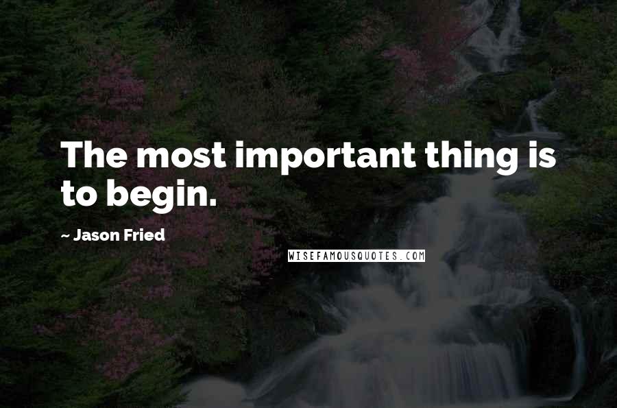 Jason Fried Quotes: The most important thing is to begin.