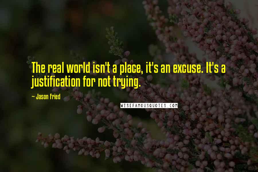 Jason Fried Quotes: The real world isn't a place, it's an excuse. It's a justification for not trying.