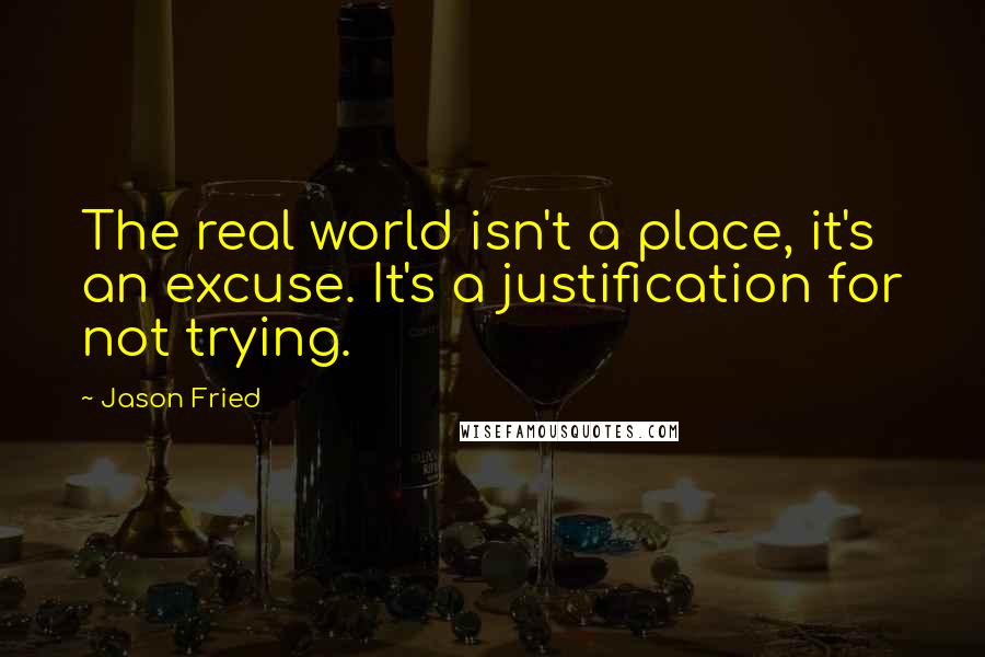 Jason Fried Quotes: The real world isn't a place, it's an excuse. It's a justification for not trying.